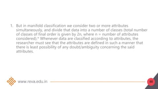 88
1. But in manifold classification we consider two or more attributes
simultaneously, and divide that data into a number of classes (total number
of classes of final order is given by 2n, where n = number of attributes
considered).* Whenever data are classified according to attributes, the
researcher must see that the attributes are defined in such a manner that
there is least possibility of any doubt/ambiguity concerning the said
attributes.
 
