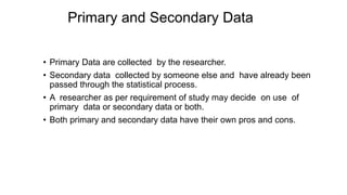 Primary and Secondary Data
• Primary Data are collected by the researcher.
• Secondary data collected by someone else and have already been
passed through the statistical process.
• A researcher as per requirement of study may decide on use of
primary data or secondary data or both.
• Both primary and secondary data have their own pros and cons.
 