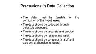 Precautions in Data Collection
• The data must be tenable for the
verification of the hypotheses.
• The data should be collected through
objective procedure.
• The data should be accurate and precise.
• The data should be reliable and valid
• The data should be complete in itself and
also comprehensive in nature.
 