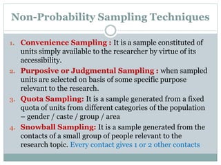 Non-Probability Sampling Techniques
1. Convenience Sampling : It is a sample constituted of
units simply available to the researcher by virtue of its
accessibility.
2. Purposive or Judgmental Sampling : when sampled
units are selected on basis of some specific purpose
relevant to the research.
3. Quota Sampling: It is a sample generated from a fixed
quota of units from different categories of the population
– gender / caste / group / area
4. Snowball Sampling: It is a sample generated from the
contacts of a small group of people relevant to the
research topic. Every contact gives 1 or 2 other contacts
 