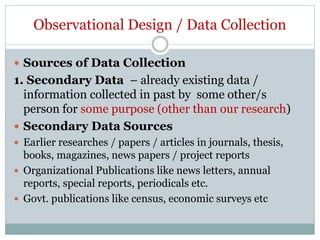 Observational Design / Data Collection
 Sources of Data Collection
1. Secondary Data – already existing data /
information collected in past by some other/s
person for some purpose (other than our research)
 Secondary Data Sources
 Earlier researches / papers / articles in journals, thesis,
books, magazines, news papers / project reports
 Organizational Publications like news letters, annual
reports, special reports, periodicals etc.
 Govt. publications like census, economic surveys etc
 