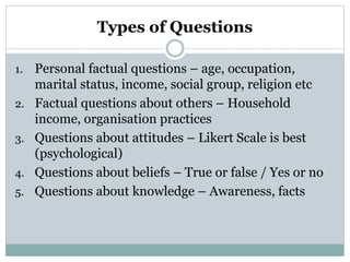 Types of Questions
1. Personal factual questions – age, occupation,
marital status, income, social group, religion etc
2. Factual questions about others – Household
income, organisation practices
3. Questions about attitudes – Likert Scale is best
(psychological)
4. Questions about beliefs – True or false / Yes or no
5. Questions about knowledge – Awareness, facts
 