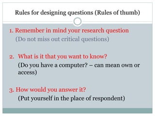 Rules for designing questions (Rules of thumb)
1. Remember in mind your research question
(Do not miss out critical questions)
2. What is it that you want to know?
(Do you have a computer? – can mean own or
access)
3. How would you answer it?
(Put yourself in the place of respondent)
 