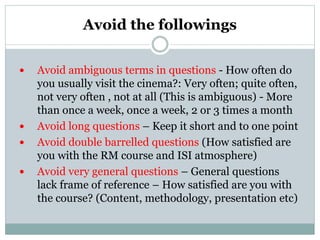 Avoid the followings
 Avoid ambiguous terms in questions - How often do
you usually visit the cinema?: Very often; quite often,
not very often , not at all (This is ambiguous) - More
than once a week, once a week, 2 or 3 times a month
 Avoid long questions – Keep it short and to one point
 Avoid double barrelled questions (How satisfied are
you with the RM course and ISI atmosphere)
 Avoid very general questions – General questions
lack frame of reference – How satisfied are you with
the course? (Content, methodology, presentation etc)
 