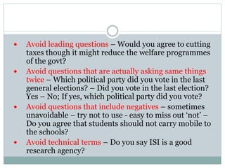  Avoid leading questions – Would you agree to cutting
taxes though it might reduce the welfare programmes
of the govt?
 Avoid questions that are actually asking same things
twice – Which political party did you vote in the last
general elections? – Did you vote in the last election?
Yes – No; If yes, which political party did you vote?
 Avoid questions that include negatives – sometimes
unavoidable – try not to use - easy to miss out ‘not’ –
Do you agree that students should not carry mobile to
the schools?
 Avoid technical terms – Do you say ISI is a good
research agency?
 