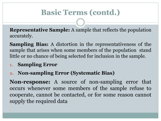 Basic Terms (contd.)
Representative Sample: A sample that reflects the population
accurately.
Sampling Bias: A distortion in the representativeness of the
sample that arises when some members of the population stand
little or no chance of being selected for inclusion in the sample.
1. Sampling Error
2. Non-sampling Error (Systematic Bias)
Non-response: A source of non-sampling error that
occurs whenever some members of the sample refuse to
cooperate, cannot be contacted, or for some reason cannot
supply the required data
 