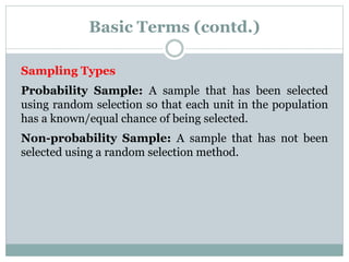 Basic Terms (contd.)
Sampling Types
Probability Sample: A sample that has been selected
using random selection so that each unit in the population
has a known/equal chance of being selected.
Non-probability Sample: A sample that has not been
selected using a random selection method.
 