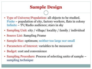 Sample Design
 Type of Universe/Population: all objects to be studied.
Finite – population of city, factory workers, flats in colony
Infinite – TV/Radio audience; stars in sky
 Sampling Unit: city / village/ locality / family / individual
 Source List: Sampling Frame
 Sample Size: optimum; neither too large nor small
 Parameters of Interest: variables to be measured
 Budget: cost and convenience
 Sampling Procedure: Process of selecting units of sample –
sampling technique
 