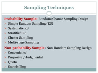Sampling Techniques
Probability Sample: Random/Chance Sampling Design
 Simple Random Sampling (RS)
 Systematic RS
 Stratified RS
 Cluster Sampling
 Multi-stage Sampling
Non-probability Sample: Non-Random Sampling Design
 Convenience
 Purposive / Judgmental
 Quota
 Snowballing
 