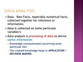  Data – Raw Facts, especially numerical facts,
collected together for reference or
information.
 Data is collected on some particular
variable/s
 Data analysis is processing of data to derive
useful information
 Knowledge communicated concerning some
particular fact
 The created knowledge helps in APPLICATION /
DECISION MAKING
 
