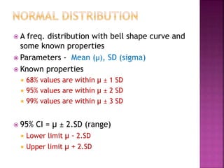  A freq. distribution with bell shape curve and
some known properties
 Parameters - Mean (µ), SD (sigma)
 Known properties
 68% values are within µ ± 1 SD
 95% values are within µ ± 2 SD
 99% values are within µ ± 3 SD
 95% CI = µ ± 2.SD (range)
 Lower limit µ - 2.SD
 Upper limit µ + 2.SD
 