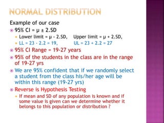 Example of our case
 95% CI = µ ± 2.SD
 Lower limit = µ - 2.SD, Upper limit = µ + 2.SD,
 LL = 23 - 2.2 = 19, UL = 23 + 2.2 = 27
 95% CI Range = 19-27 years
 95% of the students in the class are in the range
of 19-27 yrs
 We are 95% confident that if we randomly select
a student from the class his/her age will be
within this range (19-27 yrs)
 Reverse is Hypothesis Testing
 If mean and SD of any population is known and if
some value is given can we determine whether it
belongs to this population or distribution ?
 