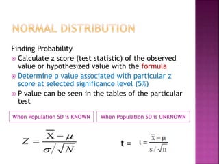 When Population SD is KNOWN When Population SD is UNKNOWN
Finding Probability
 Calculate z score (test statistic) of the observed
value or hypothesized value with the formula
 Determine p value associated with particular z
score at selected significance level (5%)
 P value can be seen in the tables of the particular
test
t =
 