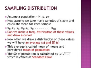  Assume a population – N, µ,
 Now assume we take many samples of size n and
calculate mean for each sample
 x1, x2, x3, x4, x5, x6, . . . . . . . . x100
 Can we make a freq. distribution of these values
and draw a curve?
 Now when we draw a distribution of these values
we will have an average (x) and SD (s)
 This average is called mean of means and
considered mean of population
 The SD of population is calculated as
which is called as Standard Error
 
