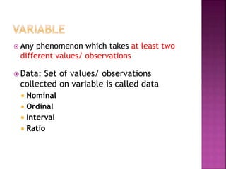  Any phenomenon which takes at least two
different values/ observations
 Data: Set of values/ observations
collected on variable is called data
 Nominal
 Ordinal
 Interval
 Ratio
 