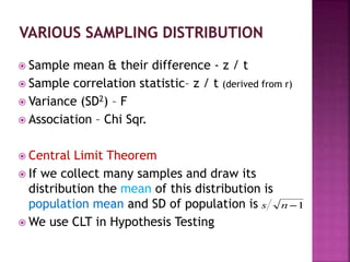  Sample mean & their difference - z / t
 Sample correlation statistic– z / t (derived from r)
 Variance (SD2) – F
 Association – Chi Sqr.
 Central Limit Theorem
 If we collect many samples and draw its
distribution the mean of this distribution is
population mean and SD of population is
 We use CLT in Hypothesis Testing
 