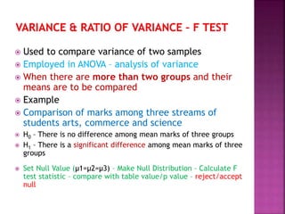  Used to compare variance of two samples
 Employed in ANOVA – analysis of variance
 When there are more than two groups and their
means are to be compared
 Example
 Comparison of marks among three streams of
students arts, commerce and science
 H0 – There is no difference among mean marks of three groups
 H1 – There is a significant difference among mean marks of three
groups
 Set Null Value (µ1=µ2=µ3) – Make Null Distribution – Calculate F
test statistic – compare with table value/p value – reject/accept
null
 