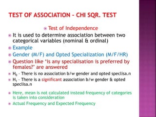  Test of Independence
 It is used to determine association between two
categorical variables (nominal & ordinal)
 Example
 Gender (M/F) and Opted Specialization (M/F/HR)
 Question like ‘is any specialisation is preferred by
females?’ are answered
 H0 – There is no association b/w gender and opted speclisa.n
 H1 – There is a significant association b/w gender & opted
speclisa.n
 Here, mean is not calculated instead frequency of categories
is taken into consideration
 Actual Frequency and Expected Frequency
 