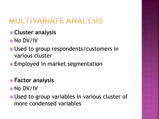  Cluster analysis
 No DV/IV
 Used to group respondents/customers in
various cluster
 Employed in market segmentation
 Factor analysis
 No DV/IV
 Used to group variables in various cluster of
more condensed variables
 