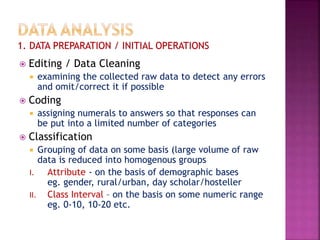  Editing / Data Cleaning
 examining the collected raw data to detect any errors
and omit/correct it if possible
 Coding
 assigning numerals to answers so that responses can
be put into a limited number of categories
 Classification
 Grouping of data on some basis (large volume of raw
data is reduced into homogenous groups
I. Attribute - on the basis of demographic bases
eg. gender, rural/urban, day scholar/hosteller
II. Class Interval – on the basis on some numeric range
eg. 0-10, 10-20 etc.
 