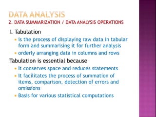 I. Tabulation
 is the process of displaying raw data in tabular
form and summarising it for further analysis
 orderly arranging data in columns and rows
Tabulation is essential because
 It conserves space and reduces statements
 It facilitates the process of summation of
items, comparison, detection of errors and
omissions
 Basis for various statistical computations
 