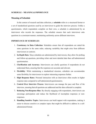 SCHEDULE – MEANING & IMPORTANCE
Meaning of Schedule
In the context of research and data collection, a schedule refers to a structured format or
a set of standardized questions used by an interviewer to guide the interview process. Unlike a
questionnaire, which respondents complete on their own, a schedule is administered by an
interviewer who records the responses. The schedule ensures that each interviewer asks
questions in a consistent manner, maintaining uniformity across different interviews.
IMPORTANCE OF SCHEDULES
1. Consistency in Data Collection: Schedules ensure that all respondents are asked the
same questions in the same order, reducing variability that might arise from different
interviewers or contexts.
2. In-Depth Data: Since schedules are administered by interviewers, they allow for probing
and follow-up questions, providing richer and more detailed data than self-administered
questionnaires.
3. Clarification and Accuracy: Interviewers can clarify questions if respondents do not
understand them, ensuring that the responses are accurate and relevant.
4. Flexibility: While maintaining a standardized structure, schedules can accommodate
some flexibility for interviewers to explore interesting responses further.
5. High Response Rates: Personal interaction with an interviewer often results in higher
response rates compared to self-administered questionnaires.
6. Control Over Interview Process: Interviewers can manage the pace and flow of the
interview, ensuring that all questions are addressed and the data collected is complete.
7. Reducing Non-Response Bias: By directly engaging with respondents, interviewers can
encourage participation and reduce the likelihood of incomplete responses or non-
responses.
8. Handling Sensitive Topics: Interviewers can build rapport with respondents, making it
easier to discuss sensitive or complex topics that might be difficult to address in a self-
administered format.
10
 