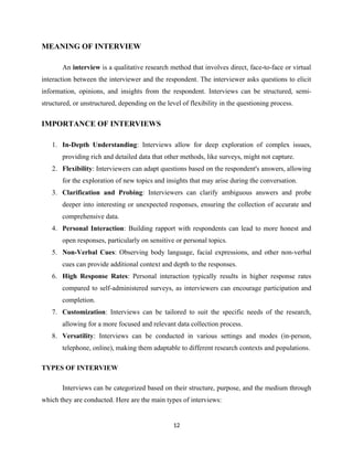 MEANING OF INTERVIEW
An interview is a qualitative research method that involves direct, face-to-face or virtual
interaction between the interviewer and the respondent. The interviewer asks questions to elicit
information, opinions, and insights from the respondent. Interviews can be structured, semi-
structured, or unstructured, depending on the level of flexibility in the questioning process.
IMPORTANCE OF INTERVIEWS
1. In-Depth Understanding: Interviews allow for deep exploration of complex issues,
providing rich and detailed data that other methods, like surveys, might not capture.
2. Flexibility: Interviewers can adapt questions based on the respondent's answers, allowing
for the exploration of new topics and insights that may arise during the conversation.
3. Clarification and Probing: Interviewers can clarify ambiguous answers and probe
deeper into interesting or unexpected responses, ensuring the collection of accurate and
comprehensive data.
4. Personal Interaction: Building rapport with respondents can lead to more honest and
open responses, particularly on sensitive or personal topics.
5. Non-Verbal Cues: Observing body language, facial expressions, and other non-verbal
cues can provide additional context and depth to the responses.
6. High Response Rates: Personal interaction typically results in higher response rates
compared to self-administered surveys, as interviewers can encourage participation and
completion.
7. Customization: Interviews can be tailored to suit the specific needs of the research,
allowing for a more focused and relevant data collection process.
8. Versatility: Interviews can be conducted in various settings and modes (in-person,
telephone, online), making them adaptable to different research contexts and populations.
TYPES OF INTERVIEW
Interviews can be categorized based on their structure, purpose, and the medium through
which they are conducted. Here are the main types of interviews:
12
 