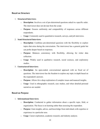 Based on Structure
1. Structured Interviews
o Description: Involves a set of pre-determined questions asked in a specific order.
The interviewer does not deviate from the script.
o Purpose: Ensures uniformity and comparability of responses across different
respondents.
o Usage: Commonly used in quantitative research, surveys, and job interviews.
2. Semi-Structured Interviews
o Description: Combines pre-determined questions with the flexibility to explore
topics that arise during the conversation. The interviewer has a general guide but
can probe deeper based on responses.
o Purpose: Balances consistency with flexibility, allowing for richer data
collection.
o Usage: Widely used in qualitative research, social sciences, and exploratory
studies.
3. Unstructured Interviews
o Description: An open-ended, conversational approach with no fixed set of
questions. The interviewer has the freedom to explore any topic in depth based on
the respondent's answers.
o Purpose: Allows for a deep exploration of complex issues and nuanced insights.
o Usage: Used in ethnographic research, case studies, and when detailed personal
narratives are needed.
Based on Purpose
1. Informational Interviews
o Description: Conducted to gather information about a specific topic, field, or
organization. The focus is on learning rather than assessing the respondent.
o Purpose: Gain insights, advice, and knowledge from individuals with expertise or
experience in a particular area.
o Usage: Career exploration, academic research, and industry analysis.
13
 