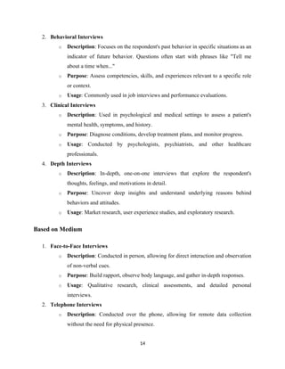 2. Behavioral Interviews
o Description: Focuses on the respondent's past behavior in specific situations as an
indicator of future behavior. Questions often start with phrases like "Tell me
about a time when..."
o Purpose: Assess competencies, skills, and experiences relevant to a specific role
or context.
o Usage: Commonly used in job interviews and performance evaluations.
3. Clinical Interviews
o Description: Used in psychological and medical settings to assess a patient's
mental health, symptoms, and history.
o Purpose: Diagnose conditions, develop treatment plans, and monitor progress.
o Usage: Conducted by psychologists, psychiatrists, and other healthcare
professionals.
4. Depth Interviews
o Description: In-depth, one-on-one interviews that explore the respondent's
thoughts, feelings, and motivations in detail.
o Purpose: Uncover deep insights and understand underlying reasons behind
behaviors and attitudes.
o Usage: Market research, user experience studies, and exploratory research.
Based on Medium
1. Face-to-Face Interviews
o Description: Conducted in person, allowing for direct interaction and observation
of non-verbal cues.
o Purpose: Build rapport, observe body language, and gather in-depth responses.
o Usage: Qualitative research, clinical assessments, and detailed personal
interviews.
2. Telephone Interviews
o Description: Conducted over the phone, allowing for remote data collection
without the need for physical presence.
14
 