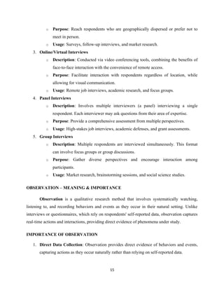 o Purpose: Reach respondents who are geographically dispersed or prefer not to
meet in person.
o Usage: Surveys, follow-up interviews, and market research.
3. Online/Virtual Interviews
o Description: Conducted via video conferencing tools, combining the benefits of
face-to-face interaction with the convenience of remote access.
o Purpose: Facilitate interaction with respondents regardless of location, while
allowing for visual communication.
o Usage: Remote job interviews, academic research, and focus groups.
4. Panel Interviews
o Description: Involves multiple interviewers (a panel) interviewing a single
respondent. Each interviewer may ask questions from their area of expertise.
o Purpose: Provide a comprehensive assessment from multiple perspectives.
o Usage: High-stakes job interviews, academic defenses, and grant assessments.
5. Group Interviews
o Description: Multiple respondents are interviewed simultaneously. This format
can involve focus groups or group discussions.
o Purpose: Gather diverse perspectives and encourage interaction among
participants.
o Usage: Market research, brainstorming sessions, and social science studies.
OBSERVATION – MEANING & IMPORTANCE
Observation is a qualitative research method that involves systematically watching,
listening to, and recording behaviors and events as they occur in their natural setting. Unlike
interviews or questionnaires, which rely on respondents' self-reported data, observation captures
real-time actions and interactions, providing direct evidence of phenomena under study.
IMPORTANCE OF OBSERVATION
1. Direct Data Collection: Observation provides direct evidence of behaviors and events,
capturing actions as they occur naturally rather than relying on self-reported data.
15
 