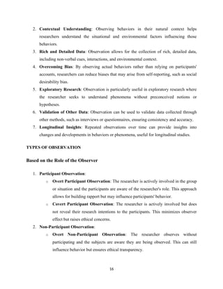 2. Contextual Understanding: Observing behaviors in their natural context helps
researchers understand the situational and environmental factors influencing those
behaviors.
3. Rich and Detailed Data: Observation allows for the collection of rich, detailed data,
including non-verbal cues, interactions, and environmental context.
4. Overcoming Bias: By observing actual behaviors rather than relying on participants'
accounts, researchers can reduce biases that may arise from self-reporting, such as social
desirability bias.
5. Exploratory Research: Observation is particularly useful in exploratory research where
the researcher seeks to understand phenomena without preconceived notions or
hypotheses.
6. Validation of Other Data: Observation can be used to validate data collected through
other methods, such as interviews or questionnaires, ensuring consistency and accuracy.
7. Longitudinal Insights: Repeated observations over time can provide insights into
changes and developments in behaviors or phenomena, useful for longitudinal studies.
TYPES OF OBSERVATION
Based on the Role of the Observer
1. Participant Observation:
o Overt Participant Observation: The researcher is actively involved in the group
or situation and the participants are aware of the researcher's role. This approach
allows for building rapport but may influence participants' behavior.
o Covert Participant Observation: The researcher is actively involved but does
not reveal their research intentions to the participants. This minimizes observer
effect but raises ethical concerns.
2. Non-Participant Observation:
o Overt Non-Participant Observation: The researcher observes without
participating and the subjects are aware they are being observed. This can still
influence behavior but ensures ethical transparency.
16
 
