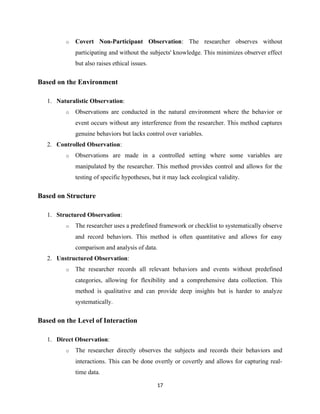 o Covert Non-Participant Observation: The researcher observes without
participating and without the subjects' knowledge. This minimizes observer effect
but also raises ethical issues.
Based on the Environment
1. Naturalistic Observation:
o Observations are conducted in the natural environment where the behavior or
event occurs without any interference from the researcher. This method captures
genuine behaviors but lacks control over variables.
2. Controlled Observation:
o Observations are made in a controlled setting where some variables are
manipulated by the researcher. This method provides control and allows for the
testing of specific hypotheses, but it may lack ecological validity.
Based on Structure
1. Structured Observation:
o The researcher uses a predefined framework or checklist to systematically observe
and record behaviors. This method is often quantitative and allows for easy
comparison and analysis of data.
2. Unstructured Observation:
o The researcher records all relevant behaviors and events without predefined
categories, allowing for flexibility and a comprehensive data collection. This
method is qualitative and can provide deep insights but is harder to analyze
systematically.
Based on the Level of Interaction
1. Direct Observation:
o The researcher directly observes the subjects and records their behaviors and
interactions. This can be done overtly or covertly and allows for capturing real-
time data.
17
 