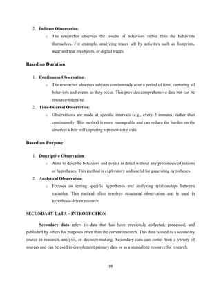 2. Indirect Observation:
o The researcher observes the results of behaviors rather than the behaviors
themselves. For example, analyzing traces left by activities such as footprints,
wear and tear on objects, or digital traces.
Based on Duration
1. Continuous Observation:
o The researcher observes subjects continuously over a period of time, capturing all
behaviors and events as they occur. This provides comprehensive data but can be
resource-intensive.
2. Time-Interval Observation:
o Observations are made at specific intervals (e.g., every 5 minutes) rather than
continuously. This method is more manageable and can reduce the burden on the
observer while still capturing representative data.
Based on Purpose
1. Descriptive Observation:
o Aims to describe behaviors and events in detail without any preconceived notions
or hypotheses. This method is exploratory and useful for generating hypotheses.
2. Analytical Observation:
o Focuses on testing specific hypotheses and analyzing relationships between
variables. This method often involves structured observation and is used in
hypothesis-driven research.
SECONDARY DATA – INTRODUCTION
Secondary data refers to data that has been previously collected, processed, and
published by others for purposes other than the current research. This data is used as a secondary
source in research, analysis, or decision-making. Secondary data can come from a variety of
sources and can be used to complement primary data or as a standalone resource for research.
18
 