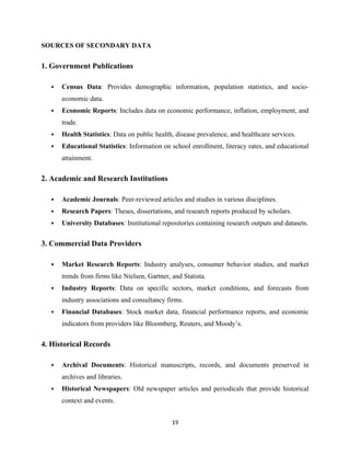 SOURCES OF SECONDARY DATA
1. Government Publications
 Census Data: Provides demographic information, population statistics, and socio-
economic data.
 Economic Reports: Includes data on economic performance, inflation, employment, and
trade.
 Health Statistics: Data on public health, disease prevalence, and healthcare services.
 Educational Statistics: Information on school enrollment, literacy rates, and educational
attainment.
2. Academic and Research Institutions
 Academic Journals: Peer-reviewed articles and studies in various disciplines.
 Research Papers: Theses, dissertations, and research reports produced by scholars.
 University Databases: Institutional repositories containing research outputs and datasets.
3. Commercial Data Providers
 Market Research Reports: Industry analyses, consumer behavior studies, and market
trends from firms like Nielsen, Gartner, and Statista.
 Industry Reports: Data on specific sectors, market conditions, and forecasts from
industry associations and consultancy firms.
 Financial Databases: Stock market data, financial performance reports, and economic
indicators from providers like Bloomberg, Reuters, and Moody’s.
4. Historical Records
 Archival Documents: Historical manuscripts, records, and documents preserved in
archives and libraries.
 Historical Newspapers: Old newspaper articles and periodicals that provide historical
context and events.
19
 