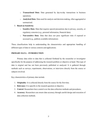 o Transactional Data: Data generated by day-to-day transactions in business
operations.
o Analytical Data: Data used for analysis and decision-making, often aggregated or
summarized.
5. Based on Sensitivity:
o Sensitive Data: Data that requires special precautions due to privacy, security, or
regulatory concerns (e.g., personal information, financial data).
o Non-sensitive Data: Data that does not pose significant risks if exposed or
accessed (e.g., publicly available information).
These classifications help in understanding the characteristics and appropriate handling of
different types of data in various contexts and applications.
PRIMARY DATA – INTRODUCTION
Primary data refers to data that is collected firsthand by the researcher or investigator
specifically for the purpose of addressing the research problem or objective at hand. This type of
data is original and has not been previously published or analyzed. It is gathered through
methods such as surveys, experiments, observations, or interviews directly from the source or
subjects involved.
Key characteristics of primary data include:
1. Originality: It is collected directly from the source for the first time.
2. Relevance: It is specific to the research question or objective.
3. Control: Researchers have control over the data collection methods and procedures.
4. Accuracy: Researchers can ensure data accuracy through careful design and execution of
data collection methods.
2
 
