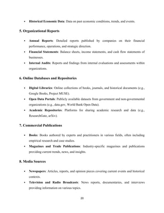  Historical Economic Data: Data on past economic conditions, trends, and events.
5. Organizational Reports
 Annual Reports: Detailed reports published by companies on their financial
performance, operations, and strategic direction.
 Financial Statements: Balance sheets, income statements, and cash flow statements of
businesses.
 Internal Audits: Reports and findings from internal evaluations and assessments within
organizations.
6. Online Databases and Repositories
 Digital Libraries: Online collections of books, journals, and historical documents (e.g.,
Google Books, Project MUSE).
 Open Data Portals: Publicly available datasets from government and non-governmental
organizations (e.g., data.gov, World Bank Open Data).
 Academic Repositories: Platforms for sharing academic research and data (e.g.,
ResearchGate, arXiv).
7. Commercial Publications
 Books: Books authored by experts and practitioners in various fields, often including
empirical research and case studies.
 Magazines and Trade Publications: Industry-specific magazines and publications
providing current trends, news, and insights.
8. Media Sources
 Newspapers: Articles, reports, and opinion pieces covering current events and historical
contexts.
 Television and Radio Broadcasts: News reports, documentaries, and interviews
providing information on various topics.
20
 