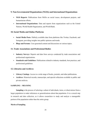 9. Non-Governmental Organizations (NGOs) and International Organizations
 NGO Reports: Publications from NGOs on social issues, development projects, and
humanitarian efforts.
 International Organizations: Data and reports from organizations such as the United
Nations, World Health Organization, and World Bank.
10. Social Media and Online Platforms
 Social Media Posts: Publicly available data from platforms like Twitter, Facebook, and
Instagram, providing insights into public opinions and trends.
 Blogs and Forums: User-generated content and discussions on various topics.
11. Trade Associations and Professional Bodies
 Industry Surveys: Reports and data from surveys conducted by trade associations and
professional organizations.
 Standards and Guidelines: Publications related to industry standards, best practices, and
professional guidelines.
12. Libraries and Archives
 Library Catalogs: Access to a wide range of books, journals, and other publications.
 Archives: Historical records, manuscripts, and special collections available in public and
private archives.
SAMPLING – MEANING
Sampling is the process of selecting a subset of individuals, items, or observations from a
larger population to make inferences or generalizations about that population. It is a crucial step
in research and data collection, as it allows researchers to study and analyze a manageable
portion of the population rather than the entire group.
Merits of Sampling
21
 