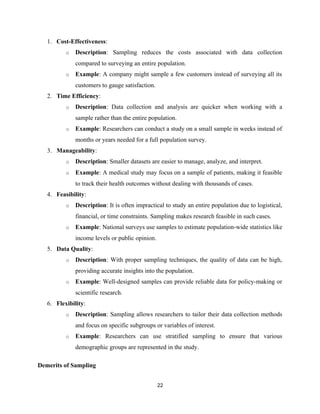 1. Cost-Effectiveness:
o Description: Sampling reduces the costs associated with data collection
compared to surveying an entire population.
o Example: A company might sample a few customers instead of surveying all its
customers to gauge satisfaction.
2. Time Efficiency:
o Description: Data collection and analysis are quicker when working with a
sample rather than the entire population.
o Example: Researchers can conduct a study on a small sample in weeks instead of
months or years needed for a full population survey.
3. Manageability:
o Description: Smaller datasets are easier to manage, analyze, and interpret.
o Example: A medical study may focus on a sample of patients, making it feasible
to track their health outcomes without dealing with thousands of cases.
4. Feasibility:
o Description: It is often impractical to study an entire population due to logistical,
financial, or time constraints. Sampling makes research feasible in such cases.
o Example: National surveys use samples to estimate population-wide statistics like
income levels or public opinion.
5. Data Quality:
o Description: With proper sampling techniques, the quality of data can be high,
providing accurate insights into the population.
o Example: Well-designed samples can provide reliable data for policy-making or
scientific research.
6. Flexibility:
o Description: Sampling allows researchers to tailor their data collection methods
and focus on specific subgroups or variables of interest.
o Example: Researchers can use stratified sampling to ensure that various
demographic groups are represented in the study.
Demerits of Sampling
22
 