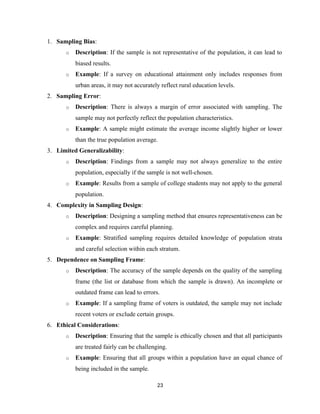 1. Sampling Bias:
o Description: If the sample is not representative of the population, it can lead to
biased results.
o Example: If a survey on educational attainment only includes responses from
urban areas, it may not accurately reflect rural education levels.
2. Sampling Error:
o Description: There is always a margin of error associated with sampling. The
sample may not perfectly reflect the population characteristics.
o Example: A sample might estimate the average income slightly higher or lower
than the true population average.
3. Limited Generalizability:
o Description: Findings from a sample may not always generalize to the entire
population, especially if the sample is not well-chosen.
o Example: Results from a sample of college students may not apply to the general
population.
4. Complexity in Sampling Design:
o Description: Designing a sampling method that ensures representativeness can be
complex and requires careful planning.
o Example: Stratified sampling requires detailed knowledge of population strata
and careful selection within each stratum.
5. Dependence on Sampling Frame:
o Description: The accuracy of the sample depends on the quality of the sampling
frame (the list or database from which the sample is drawn). An incomplete or
outdated frame can lead to errors.
o Example: If a sampling frame of voters is outdated, the sample may not include
recent voters or exclude certain groups.
6. Ethical Considerations:
o Description: Ensuring that the sample is ethically chosen and that all participants
are treated fairly can be challenging.
o Example: Ensuring that all groups within a population have an equal chance of
being included in the sample.
23
 
