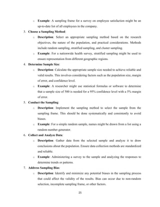 o Example: A sampling frame for a survey on employee satisfaction might be an
up-to-date list of all employees in the company.
3. Choose a Sampling Method:
o Description: Select an appropriate sampling method based on the research
objectives, the nature of the population, and practical considerations. Methods
include random sampling, stratified sampling, and cluster sampling.
o Example: For a nationwide health survey, stratified sampling might be used to
ensure representation from different geographic regions.
4. Determine Sample Size:
o Description: Calculate the appropriate sample size needed to achieve reliable and
valid results. This involves considering factors such as the population size, margin
of error, and confidence level.
o Example: A researcher might use statistical formulas or software to determine
that a sample size of 500 is needed for a 95% confidence level with a 5% margin
of error.
5. Conduct the Sampling:
o Description: Implement the sampling method to select the sample from the
sampling frame. This should be done systematically and consistently to avoid
biases.
o Example: For a simple random sample, names might be drawn from a list using a
random number generator.
6. Collect and Analyze Data:
o Description: Gather data from the selected sample and analyze it to draw
conclusions about the population. Ensure data collection methods are standardized
and reliable.
o Example: Administering a survey to the sample and analyzing the responses to
determine trends or patterns.
7. Address Sampling Bias:
o Description: Identify and minimize any potential biases in the sampling process
that could affect the validity of the results. Bias can occur due to non-random
selection, incomplete sampling frame, or other factors.
25
 
