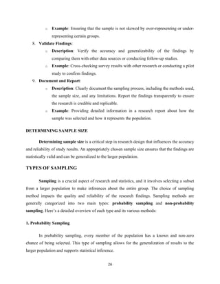 o Example: Ensuring that the sample is not skewed by over-representing or under-
representing certain groups.
8. Validate Findings:
o Description: Verify the accuracy and generalizability of the findings by
comparing them with other data sources or conducting follow-up studies.
o Example: Cross-checking survey results with other research or conducting a pilot
study to confirm findings.
9. Document and Report:
o Description: Clearly document the sampling process, including the methods used,
the sample size, and any limitations. Report the findings transparently to ensure
the research is credible and replicable.
o Example: Providing detailed information in a research report about how the
sample was selected and how it represents the population.
DETERMINING SAMPLE SIZE
Determining sample size is a critical step in research design that influences the accuracy
and reliability of study results. An appropriately chosen sample size ensures that the findings are
statistically valid and can be generalized to the larger population.
TYPES OF SAMPLING
Sampling is a crucial aspect of research and statistics, and it involves selecting a subset
from a larger population to make inferences about the entire group. The choice of sampling
method impacts the quality and reliability of the research findings. Sampling methods are
generally categorized into two main types: probability sampling and non-probability
sampling. Here’s a detailed overview of each type and its various methods:
1. Probability Sampling
In probability sampling, every member of the population has a known and non-zero
chance of being selected. This type of sampling allows for the generalization of results to the
larger population and supports statistical inference.
26
 
