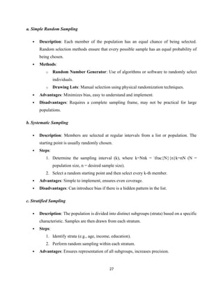 a. Simple Random Sampling
 Description: Each member of the population has an equal chance of being selected.
Random selection methods ensure that every possible sample has an equal probability of
being chosen.
 Methods:
o Random Number Generator: Use of algorithms or software to randomly select
individuals.
o Drawing Lots: Manual selection using physical randomization techniques.
 Advantages: Minimizes bias, easy to understand and implement.
 Disadvantages: Requires a complete sampling frame, may not be practical for large
populations.
b. Systematic Sampling
 Description: Members are selected at regular intervals from a list or population. The
starting point is usually randomly chosen.
 Steps:
1. Determine the sampling interval (k), where k=Nnk = frac{N}{n}k=nN (N =
population size, n = desired sample size).
2. Select a random starting point and then select every k-th member.
 Advantages: Simple to implement, ensures even coverage.
 Disadvantages: Can introduce bias if there is a hidden pattern in the list.
c. Stratified Sampling
 Description: The population is divided into distinct subgroups (strata) based on a specific
characteristic. Samples are then drawn from each stratum.
 Steps:
1. Identify strata (e.g., age, income, education).
2. Perform random sampling within each stratum.
 Advantages: Ensures representation of all subgroups, increases precision.
27
 