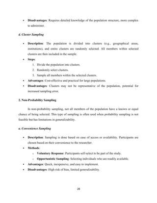  Disadvantages: Requires detailed knowledge of the population structure, more complex
to administer.
d. Cluster Sampling
 Description: The population is divided into clusters (e.g., geographical areas,
institutions), and entire clusters are randomly selected. All members within selected
clusters are then included in the sample.
 Steps:
1. Divide the population into clusters.
2. Randomly select clusters.
3. Sample all members within the selected clusters.
 Advantages: Cost-effective and practical for large populations.
 Disadvantages: Clusters may not be representative of the population, potential for
increased sampling error.
2. Non-Probability Sampling
In non-probability sampling, not all members of the population have a known or equal
chance of being selected. This type of sampling is often used when probability sampling is not
feasible but has limitations in generalizability.
a. Convenience Sampling
 Description: Sampling is done based on ease of access or availability. Participants are
chosen based on their convenience to the researcher.
 Methods:
o Voluntary Response: Participants self-select to be part of the study.
o Opportunistic Sampling: Selecting individuals who are readily available.
 Advantages: Quick, inexpensive, and easy to implement.
 Disadvantages: High risk of bias, limited generalizability.
28
 