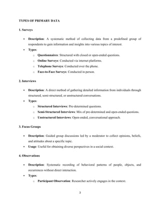 TYPES OF PRIMARY DATA
1. Surveys
 Description: A systematic method of collecting data from a predefined group of
respondents to gain information and insights into various topics of interest.
 Types:
o Questionnaires: Structured with closed or open-ended questions.
o Online Surveys: Conducted via internet platforms.
o Telephone Surveys: Conducted over the phone.
o Face-to-Face Surveys: Conducted in person.
2. Interviews
 Description: A direct method of gathering detailed information from individuals through
structured, semi-structured, or unstructured conversations.
 Types:
o Structured Interviews: Pre-determined questions.
o Semi-Structured Interviews: Mix of pre-determined and open-ended questions.
o Unstructured Interviews: Open-ended, conversational approach.
3. Focus Groups
 Description: Guided group discussions led by a moderator to collect opinions, beliefs,
and attitudes about a specific topic.
 Usage: Useful for obtaining diverse perspectives in a social context.
4. Observations
 Description: Systematic recording of behavioral patterns of people, objects, and
occurrences without direct interaction.
 Types:
o Participant Observation: Researcher actively engages in the context.
3
 