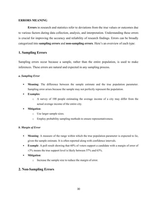 ERRORS MEANING
Errors in research and statistics refer to deviations from the true values or outcomes due
to various factors during data collection, analysis, and interpretation. Understanding these errors
is crucial for improving the accuracy and reliability of research findings. Errors can be broadly
categorized into sampling errors and non-sampling errors. Here’s an overview of each type:
1. Sampling Errors
Sampling errors occur because a sample, rather than the entire population, is used to make
inferences. These errors are natural and expected in any sampling process.
a. Sampling Error
 Meaning: The difference between the sample estimate and the true population parameter.
Sampling error arises because the sample may not perfectly represent the population.
 Examples:
o A survey of 100 people estimating the average income of a city may differ from the
actual average income of the entire city.
 Mitigation:
o Use larger sample sizes.
o Employ probability sampling methods to ensure representativeness.
b. Margin of Error
 Meaning: A measure of the range within which the true population parameter is expected to lie,
given the sample estimate. It is often reported along with confidence intervals.
 Example: A poll result showing that 60% of voters support a candidate with a margin of error of
±3% means the true support level is likely between 57% and 63%.
 Mitigation:
o Increase the sample size to reduce the margin of error.
2. Non-Sampling Errors
30
 