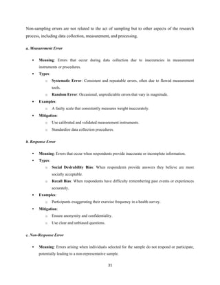 Non-sampling errors are not related to the act of sampling but to other aspects of the research
process, including data collection, measurement, and processing.
a. Measurement Error
 Meaning: Errors that occur during data collection due to inaccuracies in measurement
instruments or procedures.
 Types:
o Systematic Error: Consistent and repeatable errors, often due to flawed measurement
tools.
o Random Error: Occasional, unpredictable errors that vary in magnitude.
 Examples:
o A faulty scale that consistently measures weight inaccurately.
 Mitigation:
o Use calibrated and validated measurement instruments.
o Standardize data collection procedures.
b. Response Error
 Meaning: Errors that occur when respondents provide inaccurate or incomplete information.
 Types:
o Social Desirability Bias: When respondents provide answers they believe are more
socially acceptable.
o Recall Bias: When respondents have difficulty remembering past events or experiences
accurately.
 Examples:
o Participants exaggerating their exercise frequency in a health survey.
 Mitigation:
o Ensure anonymity and confidentiality.
o Use clear and unbiased questions.
c. Non-Response Error
 Meaning: Errors arising when individuals selected for the sample do not respond or participate,
potentially leading to a non-representative sample.
31
 