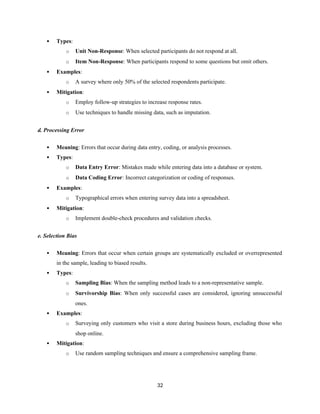  Types:
o Unit Non-Response: When selected participants do not respond at all.
o Item Non-Response: When participants respond to some questions but omit others.
 Examples:
o A survey where only 50% of the selected respondents participate.
 Mitigation:
o Employ follow-up strategies to increase response rates.
o Use techniques to handle missing data, such as imputation.
d. Processing Error
 Meaning: Errors that occur during data entry, coding, or analysis processes.
 Types:
o Data Entry Error: Mistakes made while entering data into a database or system.
o Data Coding Error: Incorrect categorization or coding of responses.
 Examples:
o Typographical errors when entering survey data into a spreadsheet.
 Mitigation:
o Implement double-check procedures and validation checks.
e. Selection Bias
 Meaning: Errors that occur when certain groups are systematically excluded or overrepresented
in the sample, leading to biased results.
 Types:
o Sampling Bias: When the sampling method leads to a non-representative sample.
o Survivorship Bias: When only successful cases are considered, ignoring unsuccessful
ones.
 Examples:
o Surveying only customers who visit a store during business hours, excluding those who
shop online.
 Mitigation:
o Use random sampling techniques and ensure a comprehensive sampling frame.
32
 