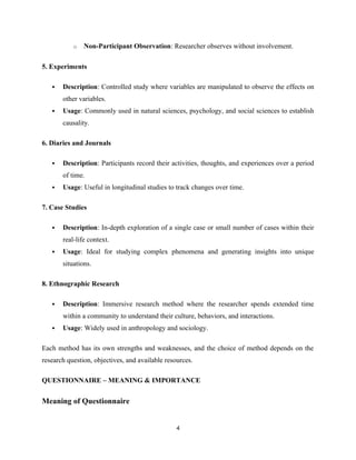 o Non-Participant Observation: Researcher observes without involvement.
5. Experiments
 Description: Controlled study where variables are manipulated to observe the effects on
other variables.
 Usage: Commonly used in natural sciences, psychology, and social sciences to establish
causality.
6. Diaries and Journals
 Description: Participants record their activities, thoughts, and experiences over a period
of time.
 Usage: Useful in longitudinal studies to track changes over time.
7. Case Studies
 Description: In-depth exploration of a single case or small number of cases within their
real-life context.
 Usage: Ideal for studying complex phenomena and generating insights into unique
situations.
8. Ethnographic Research
 Description: Immersive research method where the researcher spends extended time
within a community to understand their culture, behaviors, and interactions.
 Usage: Widely used in anthropology and sociology.
Each method has its own strengths and weaknesses, and the choice of method depends on the
research question, objectives, and available resources.
QUESTIONNAIRE – MEANING & IMPORTANCE
Meaning of Questionnaire
4
 