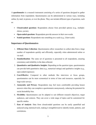 A questionnaire is a research instrument consisting of a series of questions designed to gather
information from respondents. Questionnaires can be administered in various ways, including
online, by mail, in person, or over the phone. They can include different types of questions, such
as:
 Closed-ended questions: Respondents choose from provided options (e.g., multiple-
choice, yes/no).
 Open-ended questions: Respondents provide answers in their own words.
 Scaled questions: Respondents rate something on a scale (e.g., Likert scale).
Importance of Questionnaires
1. Efficient Data Collection: Questionnaires allow researchers to collect data from a large
number of respondents quickly and efficiently, especially when administered online or
via mail.
2. Standardization: The same set of questions is presented to all respondents, ensuring
consistency and reliability in the data collected.
3. Quantitative and Qualitative Insights: Depending on the question types, questionnaires
can provide both quantitative data (e.g., numerical ratings) and qualitative insights (e.g.,
open-ended responses).
4. Cost-Effective: Compared to other methods like interviews or focus groups,
questionnaires can be more economical in terms of time and resources, especially for
large-scale surveys.
5. Anonymity and Privacy: Respondents may feel more comfortable providing honest
answers when they can complete a questionnaire anonymously, reducing the potential for
social desirability bias.
6. Flexibility: Questionnaires can be adapted to suit different research objectives, target
audiences, and contexts. They can cover a wide range of topics and be customized for
specific studies.
7. Ease of Analysis: Data from closed-ended questions can be easily quantified and
analyzed using statistical tools, making it straightforward to identify trends, patterns, and
correlations.
5
 