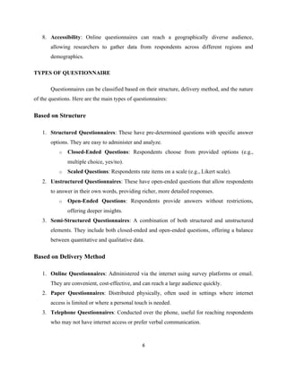 8. Accessibility: Online questionnaires can reach a geographically diverse audience,
allowing researchers to gather data from respondents across different regions and
demographics.
TYPES OF QUESTIONNAIRE
Questionnaires can be classified based on their structure, delivery method, and the nature
of the questions. Here are the main types of questionnaires:
Based on Structure
1. Structured Questionnaires: These have pre-determined questions with specific answer
options. They are easy to administer and analyze.
o Closed-Ended Questions: Respondents choose from provided options (e.g.,
multiple choice, yes/no).
o Scaled Questions: Respondents rate items on a scale (e.g., Likert scale).
2. Unstructured Questionnaires: These have open-ended questions that allow respondents
to answer in their own words, providing richer, more detailed responses.
o Open-Ended Questions: Respondents provide answers without restrictions,
offering deeper insights.
3. Semi-Structured Questionnaires: A combination of both structured and unstructured
elements. They include both closed-ended and open-ended questions, offering a balance
between quantitative and qualitative data.
Based on Delivery Method
1. Online Questionnaires: Administered via the internet using survey platforms or email.
They are convenient, cost-effective, and can reach a large audience quickly.
2. Paper Questionnaires: Distributed physically, often used in settings where internet
access is limited or where a personal touch is needed.
3. Telephone Questionnaires: Conducted over the phone, useful for reaching respondents
who may not have internet access or prefer verbal communication.
6
 